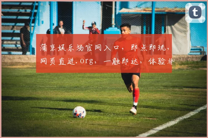 蒲京娱乐场官网入口，即点即玩，网页直进.org，一触即达，体验非凡，三步畅游