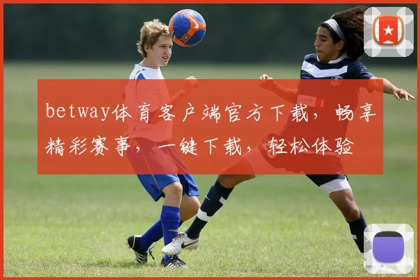 betway体育客户端官方下载，畅享精彩赛事，一键下载，轻松体验